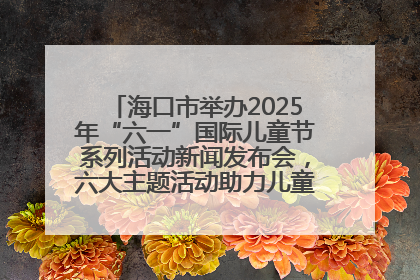 海口市举办2025年“六一”国际儿童节系列活动新闻发布会，六大主题活动助力儿童友好城市建设
