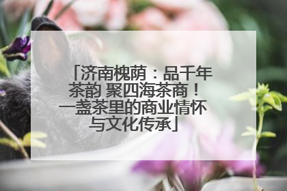 济南槐荫：品千年茶韵 聚四海茶商！一盏茶里的商业情怀与文化传承