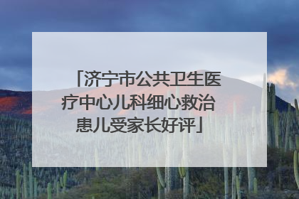 济宁市公共卫生医疗中心儿科细心救治患儿受家长好评