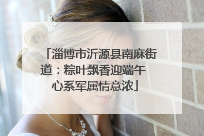 淄博市沂源县南麻街道：粽叶飘香迎端午 心系军属情意浓