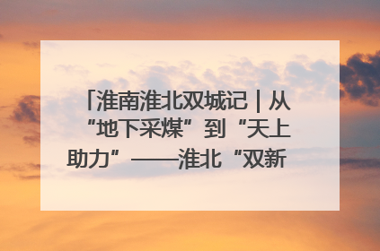 淮南淮北双城记｜从“地下采煤”到“天上助力”——淮北“双新”产业突围记
