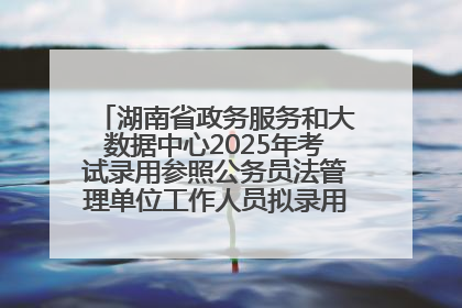 湖南省政务服务和大数据中心2025年考试录用参照公务员法管理单位工作人员拟录用人员名单公示