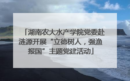 湖南农大水产学院党委赴涟源开展“立德树人，强渔报国”主题党建活动