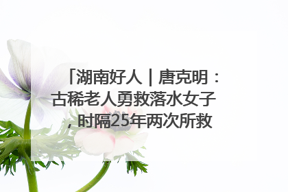 湖南好人｜唐克明：古稀老人勇救落水女子，时隔25年两次所救竟是同一人！