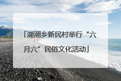 湖潮乡新民村举行“六月六”民俗文化活动
