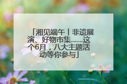 湘见端午丨非遗展演、好物市集……这个6月，八大主题活动等你参与