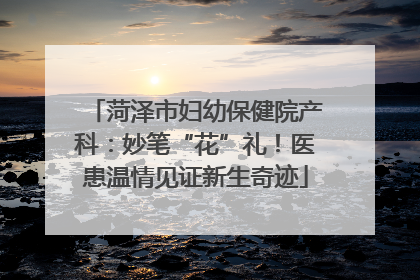 菏泽市妇幼保健院产科：妙笔“花”礼！医患温情见证新生奇迹