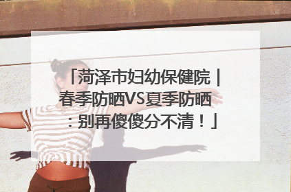 菏泽市妇幼保健院｜春季防晒VS夏季防晒：别再傻傻分不清！