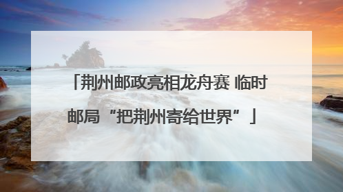 荆州邮政亮相龙舟赛 临时邮局“把荆州寄给世界”