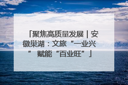 聚焦高质量发展｜安徽巢湖：文旅“一业兴” 赋能“百业旺”