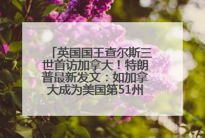 英国国王查尔斯三世首访加拿大！特朗普最新发文：如加拿大成为美国第51州可免费用“金穹”