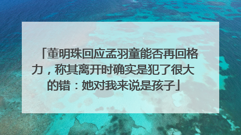 董明珠回应孟羽童能否再回格力，称其离开时确实是犯了很大的错：她对我来说是孩子