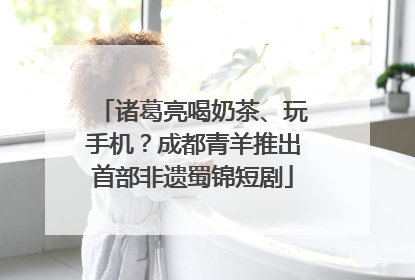 诸葛亮喝奶茶、玩手机？成都青羊推出首部非遗蜀锦短剧
