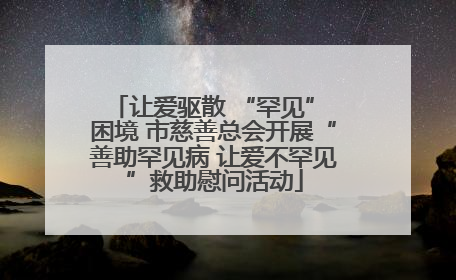 让爱驱散 “罕见” 困境 市慈善总会开展“善助罕见病 让爱不罕见”救助慰问活动