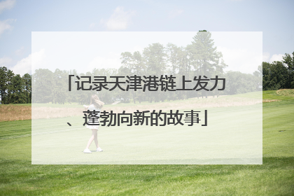 记录天津港链上发力、蓬勃向新的故事