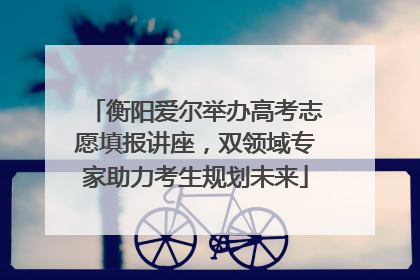 衡阳爱尔举办高考志愿填报讲座，双领域专家助力考生规划未来