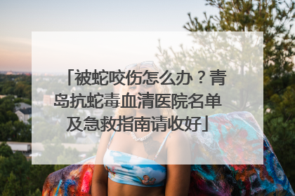 被蛇咬伤怎么办？青岛抗蛇毒血清医院名单及急救指南请收好