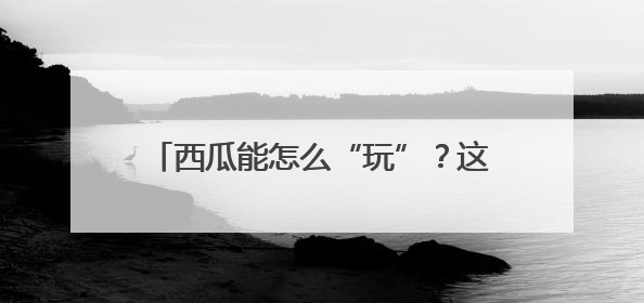 西瓜能怎么“玩”？这个西瓜节办到第37届