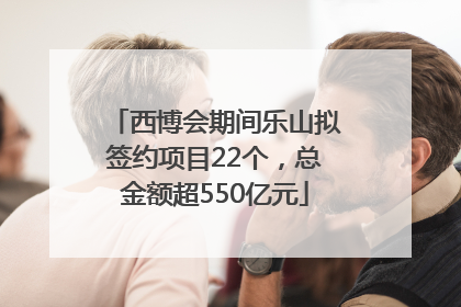 西博会期间乐山拟签约项目22个，总金额超550亿元