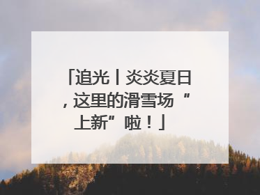 追光丨炎炎夏日，这里的滑雪场“上新”啦！