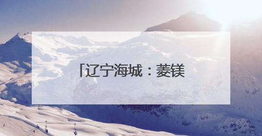 辽宁海城：菱镁之都的绿色蝶变