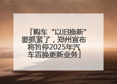 购车“以旧换新”要抓紧了，郑州宣布将暂停2025年汽车置换更新业务