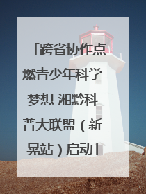 跨省协作点燃青少年科学梦想 湘黔科普大联盟（新晃站）启动