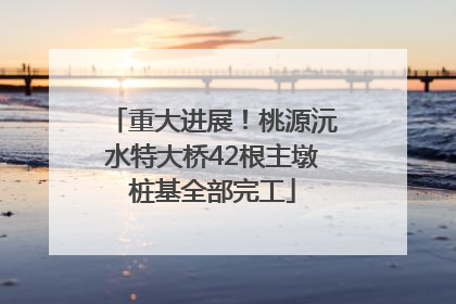 重大进展！桃源沅水特大桥42根主墩桩基全部完工