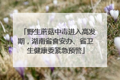 野生蘑菇中毒进入高发期，湖南省食安办、省卫生健康委紧急预警