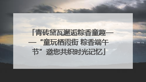 青砖黛瓦邂逅粽香童趣——“童玩栖霞街 粽香端午节”邀您共织时光记忆