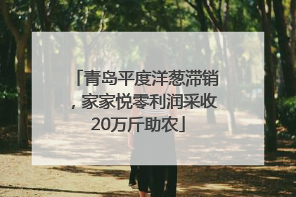 青岛平度洋葱滞销，家家悦零利润采收20万斤助农