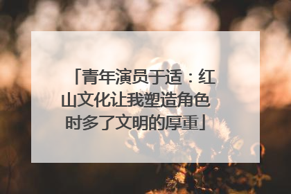 青年演员于适：红山文化让我塑造角色时多了文明的厚重