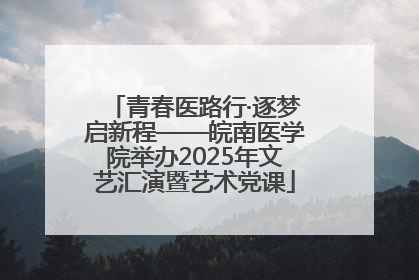 青春医路行·逐梦启新程——皖南医学院举办2025年文艺汇演暨艺术党课