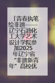 青春执笔绘非遗——辽宁石油化工大学艺术设计学院参加2025 年辽宁省“非遗新青年”高校优秀作品推荐活动