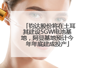 钧达股份将在土耳其建设5GW电池基地，阿曼基地预计今年年底建成投产