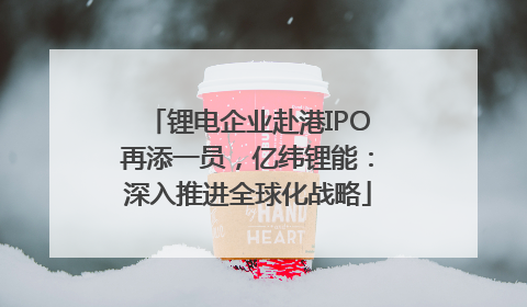 锂电企业赴港IPO再添一员，亿纬锂能：深入推进全球化战略