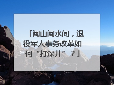 闽山闽水间，退役军人事务改革如何“打深井”？