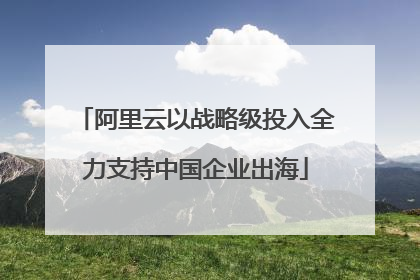 阿里云以战略级投入全力支持中国企业出海