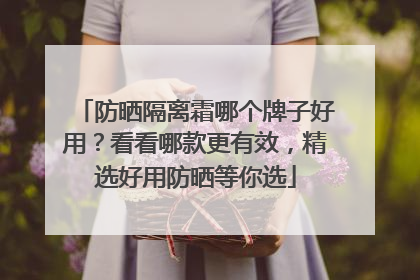 防晒隔离霜哪个牌子好用？看看哪款更有效，精选好用防晒等你选
