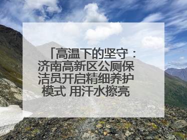 高温下的坚守：济南高新区公厕保洁员开启精细养护模式 用汗水擦亮城市文明窗口