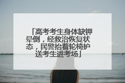 高考考生身体缺钾晕倒，经救治恢复状态，民警抬着轮椅护送考生进考场