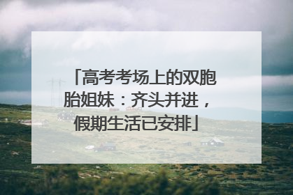 高考考场上的双胞胎姐妹：齐头并进，假期生活已安排