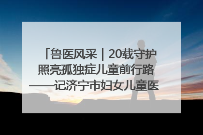 鲁医风采｜20载守护 照亮孤独症儿童前行路——记济宁市妇女儿童医院儿童康复中心主任、副主任技师赵淑珍