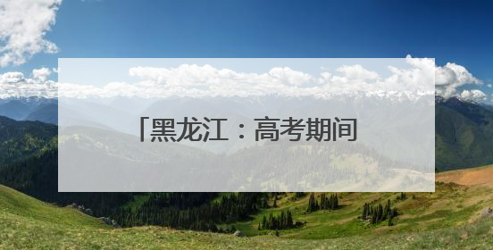 黑龙江：高考期间多阵雨 8日需预防东部风雹天气
