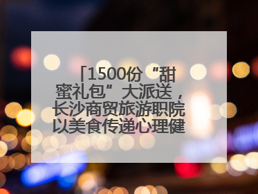 1500份“甜蜜礼包”大派送，长沙商贸旅游职院以美食传递心理健康正能量