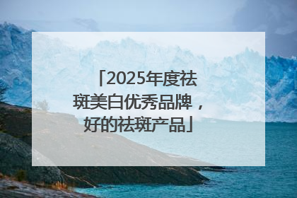2025年度祛斑美白优秀品牌，好的祛斑产品