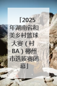 2025年湖南省和美乡村篮球大赛（村 BA）郴州市选拔赛闭幕
