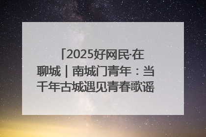 2025好网民·在聊城｜南城门青年：当千年古城遇见青春歌谣 一湖碧水见证的“聊城式浪漫”