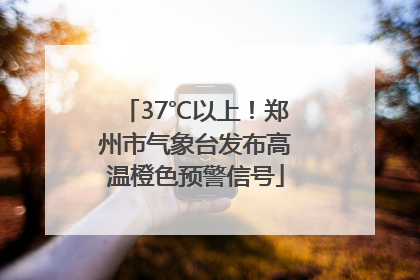 37℃以上！郑州市气象台发布高温橙色预警信号