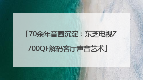70余年音画沉淀：东芝电视Z700QF解码客厅声音艺术